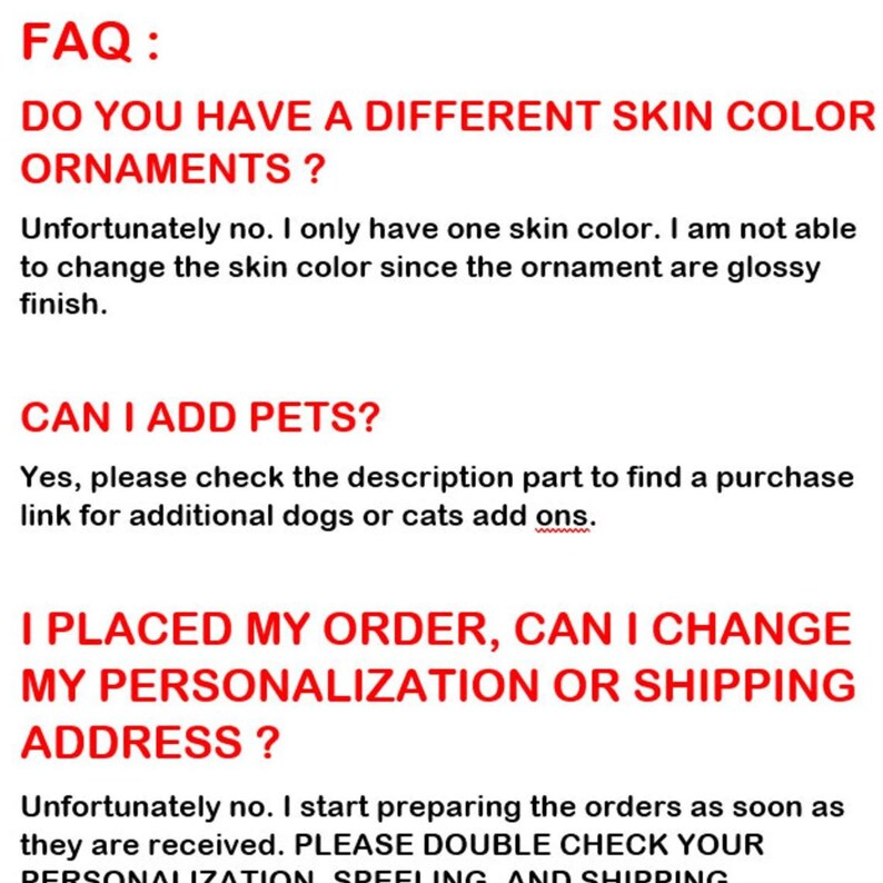 May include: FAQ: Do you have a different skin color ornaments? Unfortunately no. I only have one skin color. I am not able to change the skin color since the ornament are glossy finish. CAN I ADD PETS? Yes, please check the description part to find a purchase link for additional dogs or cats add ons. I PLACED MY ORDER, CAN I CHANGE MY PERSONALIZATION OR SHIPPING ADDRESS? Unfortunately no. I start preparing the orders as soon as they are received. PLEASE DOUBLE CHECK YOUR PERSONALIZATION SPEELING AND SHIPPING