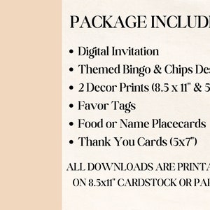 May include: A list of printable items included in a party package. The package includes a digital invitation, themed bingo and chips design, two decor prints in 8.5 x 11 inches and 5 x 7 inches, favor tags, food or name placecards, and thank you cards in 5 x 7 inches. All downloads are printable on 8.5 x 11 inch cardstock or paper.