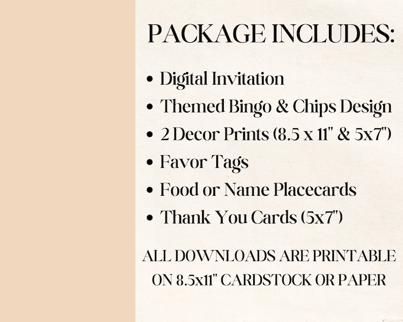 May include: A list of printable items included in a party package. The package includes a digital invitation, themed bingo and chips design, two decor prints in 8.5 x 11 inches and 5 x 7 inches, favor tags, food or name placecards, and thank you cards in 5 x 7 inches. All downloads are printable on 8.5 x 11 inch cardstock or paper.