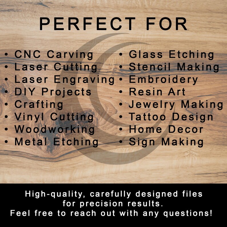 May include: A graphic design image with the text "PERFECT FOR" in large black letters. The text is surrounded by a circle with a swirl design. The image lists a variety of uses for digital design files, including CNC carving, laser cutting, laser engraving, DIY projects, crafting, vinyl cutting, woodworking, metal etching, glass etching, stencil making, embroidery, resin art, jewellery making, tattoo design, home decor, and sign making. The text at the bottom of the image reads "High-quality, carefully designed files for precision results. Feel free to reach out with any questions!"