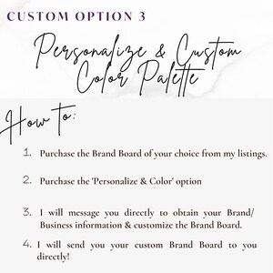 May include: A white background with black text explaining how to personalize and customize a brand board. The text reads "CUSTOM OPTION 3 Personalize & Custom Color Palette How to: 1. Purchase the Brand Board of your choice from my listings. 2. Purchase the 'Personalize & Color' option 3. I will message you directly to obtain your Brand/Business information & customize the Brand Board. 4. I will send you your custom Brand Board to you directly!"