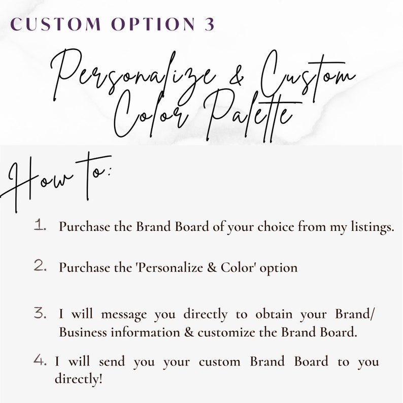 May include: A white background with black text explaining how to personalize and customize a brand board. The text reads "CUSTOM OPTION 3 Personalize & Custom Color Palette How to: 1. Purchase the Brand Board of your choice from my listings. 2. Purchase the 'Personalize & Color' option 3. I will message you directly to obtain your Brand/Business information & customize the Brand Board. 4. I will send you your custom Brand Board to you directly!"