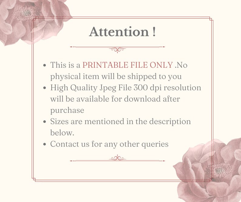 May include: A printable file only notice with a pink floral design. The text reads: "Attention! This is a PRINTABLE FILE ONLY. No physical item will be shipped to you. High Quality Jpeg File 300 dpi resolution will be available for download after purchase. Sizes are mentioned in the description below. Contact us for any other queries."