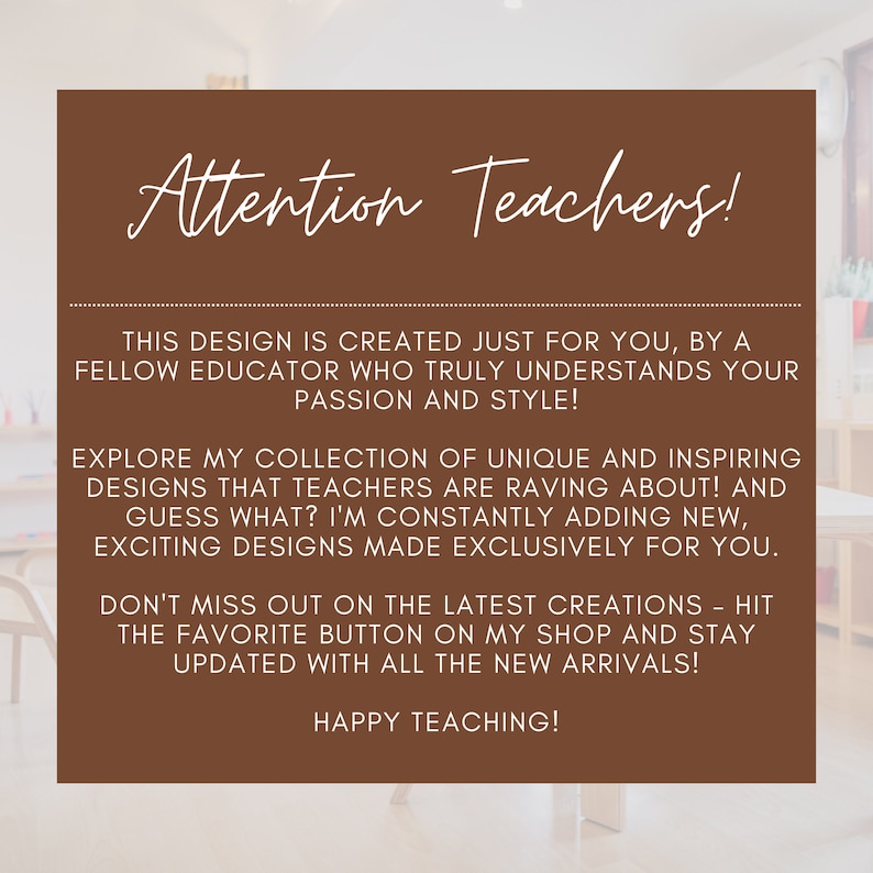 May include: A brown rectangle with rounded corners and white text that reads "Attention Teachers!" This design is created just for you, by a fellow educator who truly understands your passion and style! Explore my collection of unique and inspiring designs that teachers are raving about! And guess what? I'm constantly adding new, exciting designs made exclusively for you. Don't miss out on the latest creations - hit the favorite button on my shop and stay updated with all the new arrivals! Happy Teaching!
