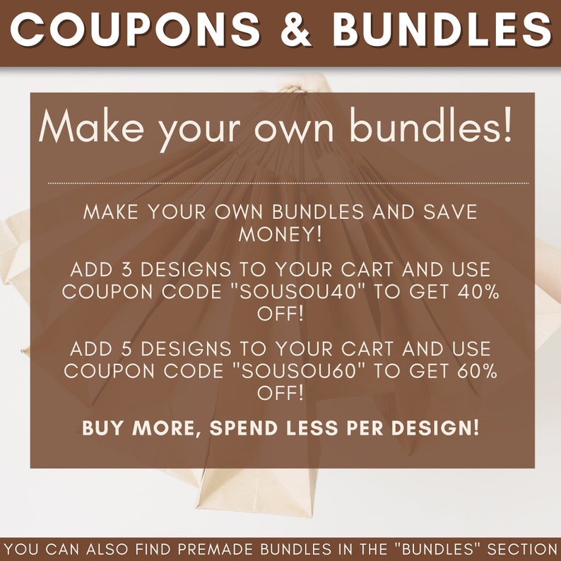 May include: A graphic with brown paper bags and white text that reads "COUPONS & BUNDLES" and "Make your own bundles!"  The text also reads "MAKE YOUR OWN BUNDLES AND SAVE MONEY!"  "ADD 3 DESIGNS TO YOUR CART AND USE COUPON CODE "SOUSOU40" TO GET 40% OFF!"  "ADD 5 DESIGNS TO YOUR CART AND USE COUPON CODE "SOUSOU60" TO GET 60% OFF!"  "BUY MORE, SPEND LESS PER DESIGN!"  "YOU CAN ALSO FIND PREMADE BUNDLES IN THE "BUNDLES" SECTION"