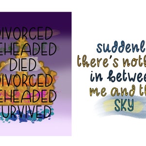 May include: A purple and white background with a gold crown and the words "DIVORCED BEHEADED DIED DIVORCED BEHEADED SURVIVED". On a white background, the words "suddenly there's nothing in between me and the SKY" are written in blue and yellow.