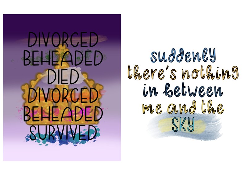 May include: A purple and white background with a gold crown and the words "DIVORCED BEHEADED DIED DIVORCED BEHEADED SURVIVED". On a white background, the words "suddenly there's nothing in between me and the SKY" are written in blue and yellow.
