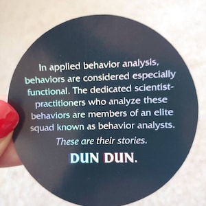 May include: A black and white sticker with the text "In applied behavior analysis, behaviors are considered especially functional. The dedicated scientist-practitioners who analyze these behaviors are members of an elite squad known as behavior analysts. These are their stories. DUN DUN."