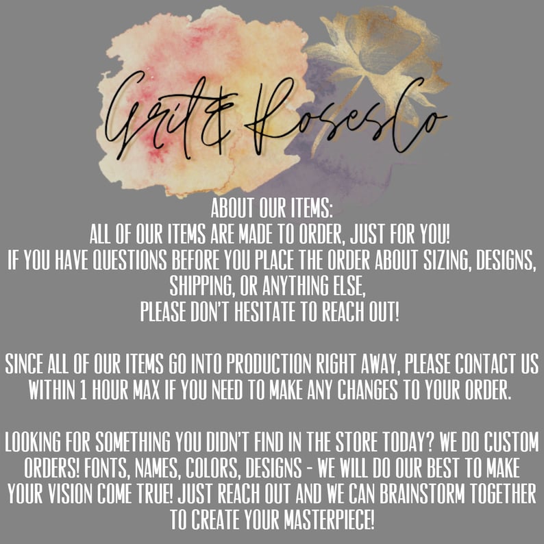 May include: A watercolour graphic with the text "Grit & Roseslo" in a handwritten font. The text is surrounded by a watercolour design of pink, purple, and yellow flowers. The text below the graphic reads "About our items: All of our items are made to order, just for you! If you have questions before you place the order about sizing, designs, shipping, or anything else, please don't hesitate to reach out! Since all of our items go into production right away, please contact us within 1 hour max if you need to make any changes to your order. Looking for something you didn't find in the store today? We do custom orders! Fonts, names, colours, designs - we will do our best to make your vision come true! Just reach out and we can brainstorm together to create your masterpiece!"