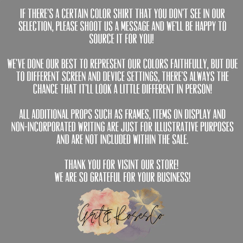May include: Text on a grey background with a watercolour floral logo at the bottom. The text reads: "If there's a certain colour shirt that you don't see in our selection, please shoot us a message and we'll be happy to source it for you! We've done our best to represent our colours faithfully, but due to different screen and device settings, there's always the chance that it'll look a little different in person! All additional props such as frames, items on display and non-incorporated writing are just for illustrative purposes and are not included within the sale. Thank you for visiting our store! We are so grateful for your business!"