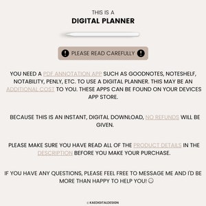 May include: Text on a white background that reads "This is a Digital Planner."  Below the text is a white rectangle with a black exclamation point. The text below the exclamation point reads "Please read carefully!"  The text below that reads "You need a PDF annotation app such as Goodnotes, Noteshelf, Notability, Penly, etc. to use a digital planner. This may be an additional cost to you. These apps can be found on your devices app store."  The text below that reads "Because this is an instant, digital download, no refunds will be given."  The text below that reads "Please make sure you have read all of the product details in the description before you make your purchase."  The text below that reads "If you have any questions, please feel free to message me and I'd be more than happy to help you!"  The text at the bottom reads "&copy; Kaedigitaldesign"