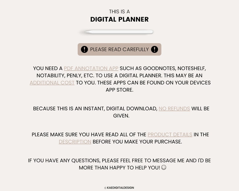 May include: Text on a white background that reads "This is a Digital Planner."  Below the text is a white rectangle with a black exclamation point. The text below the exclamation point reads "Please read carefully!"  The text below that reads "You need a PDF annotation app such as Goodnotes, Noteshelf, Notability, Penly, etc. to use a digital planner. This may be an additional cost to you. These apps can be found on your devices app store."  The text below that reads "Because this is an instant, digital download, no refunds will be given."  The text below that reads "Please make sure you have read all of the product details in the description before you make your purchase."  The text below that reads "If you have any questions, please feel free to message me and I'd be more than happy to help you!"  The text at the bottom reads "&copy; Kaedigitaldesign"