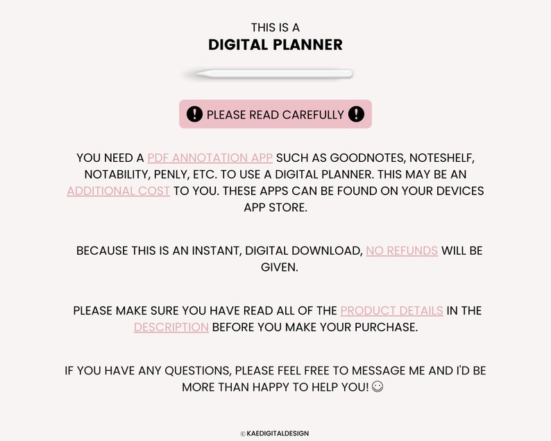 May include: Text on a white background that reads "This is a Digital Planner".  Below the text is a white stylus.  The text "Please read carefully" is in a red exclamation point.  The text below reads "You need a PDF annotation app such as Goodnotes, Noteshelf, Notability, Penly, etc. to use a digital planner. This may be an additional cost to you. These apps can be found on your devices app store. Because this is an instant, digital download, no refunds will be given. Please make sure you have read all of the product details in the description before you make your purchase. If you have any questions, please feel free to message me and I'd be more than happy to help you!"