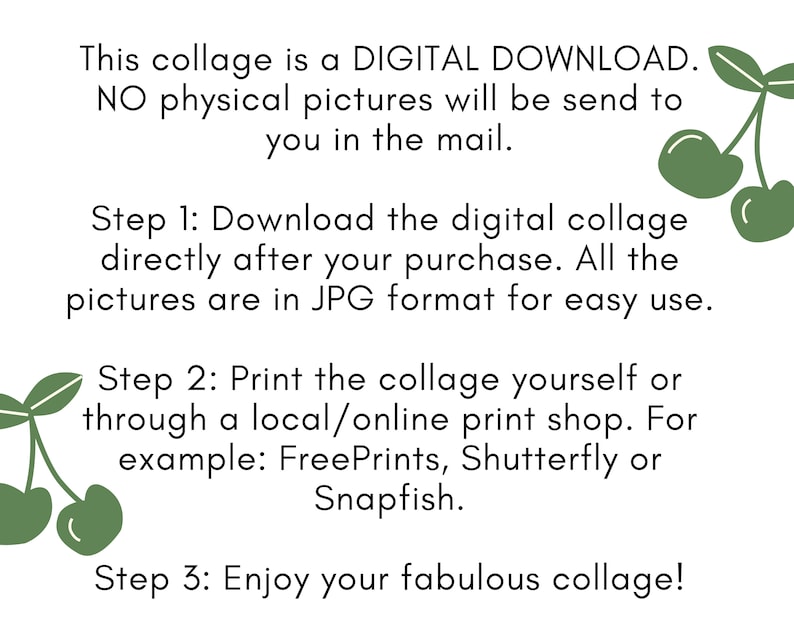 May include: A digital download collage with instructions on how to download and print the collage. The text reads: "This collage is a DIGITAL DOWNLOAD. NO physical pictures will be send to you in the mail. Step 1: Download the digital collage directly after your purchase. All the pictures are in JPG format for easy use. Step 2: Print the collage yourself or through a local/online print shop. For example: FreePrints, Shutterfly or Snapfish. Step 3: Enjoy your fabulous collage!"