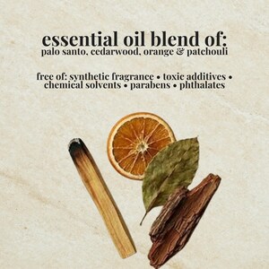 May include: An essential oil blend featuring palo santo, cedarwood, orange, and patchouli. The text reads: essential oil blend of: palo santo, cedarwood, orange & patchouli, free of: synthetic fragrance, toxic additives, chemical solvents, parabens, phthalates.