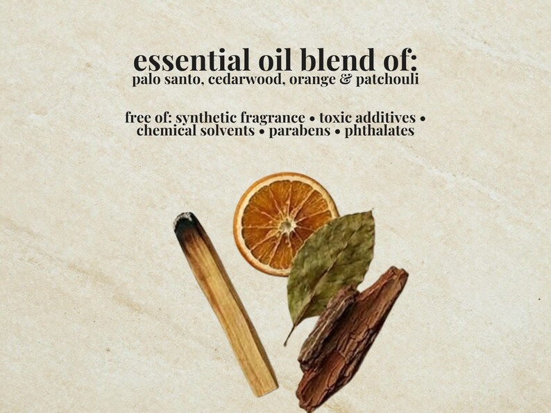 May include: An essential oil blend featuring palo santo, cedarwood, orange, and patchouli. The text reads: essential oil blend of: palo santo, cedarwood, orange & patchouli, free of: synthetic fragrance, toxic additives, chemical solvents, parabens, phthalates.