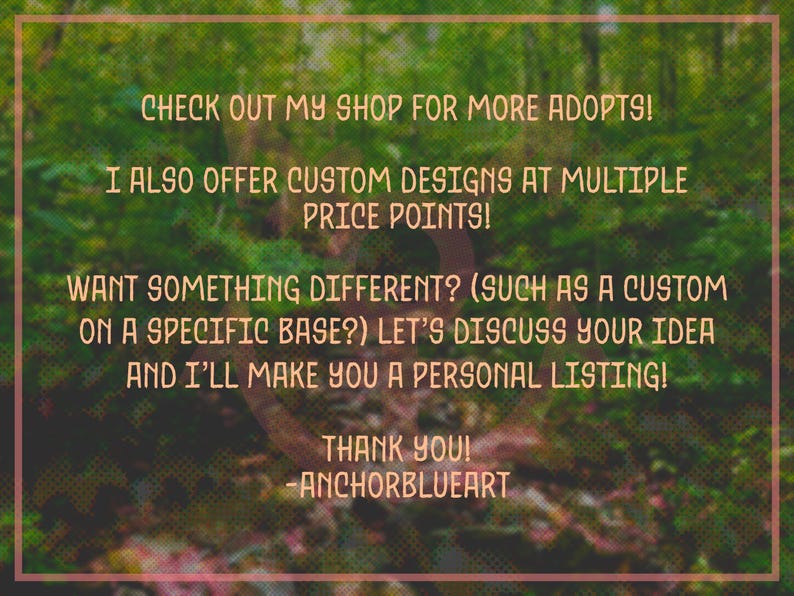 May include: Text on a green and brown background reads: "CHECK OUT MY SHOP FOR MORE ADOPTS! I ALSO OFFER CUSTOM DESIGNS AT MULTIPLE PRICE POINTS! WANT SOMETHING DIFFERENT? LET'S DISCUSS YOUR IDEA AND I'LL MAKE YOU A PERSONAL LISTING! THANK YOU! -ANCHORBLUEART."