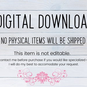 May include: A digital download notice with the text "DIGITAL DOWNLOAD" in large black letters. The text "NO PHYSICAL ITEMS WILL BE SHIPPED" is below the first line of text. The text "This item is not editable." is below the second line of text. The text "Please contact me before purchase if you would like specialized wording. I will do my best to accommodate your request." is below the third line of text. The background is a light wood grain.