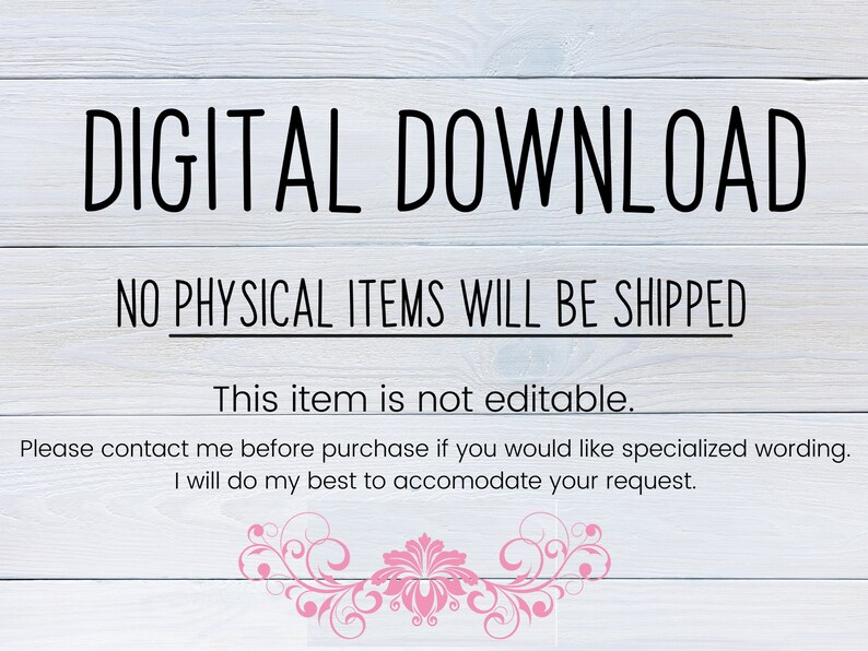 May include: A digital download notice with the text "DIGITAL DOWNLOAD" in large black letters. The text "NO PHYSICAL ITEMS WILL BE SHIPPED" is below the first line of text. The text "This item is not editable." is below the second line of text. The text "Please contact me before purchase if you would like specialized wording. I will do my best to accommodate your request." is below the third line of text. The background is a light wood grain.