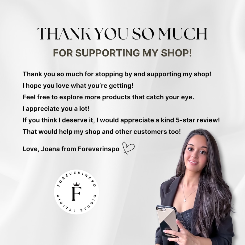 May include: A woman smiles and holds a smartphone in her hand. The text "THANK YOU SO MUCH FOR SUPPORTING MY SHOP!" is at the top of the image. The text below reads "Thank you so much for stopping by and supporting my shop! I hope you love what you're getting! Feel free to explore more products that catch your eye. I appreciate you a lot! If you think I deserve it, I would appreciate a kind 5-star review! That would help my shop and other customers too! Love, Joana from Foreverinspo"