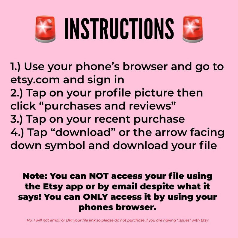 May include: A pink background with a red siren icon on each side of the text "INSTRUCTIONS". The text below the instructions explains how to download a digital file purchased on Etsy. The text reads: "1.) Use your phone's browser and go to etsy.com and sign in 2.) Tap on your profile picture then click "purchases and reviews" 3.) Tap on your recent purchase 4.) Tap "download" or the arrow facing down symbol and download your file Note: You can NOT access your file using the Etsy app or by email despite what it says! You can ONLY access it by using your phones browser. No, I will not email or DM your file link so please do not purchase if you are having "issues" with Etsy"