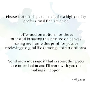 May include: Text on a white background with a watercolor effect. The text reads: "Please Note: This purchase is for a high quality professional fine art print. I offer add-on options for those interested in having this printed on canvas, having me frame this print for you, or receiving a digital file (amongst other options). Send me a message if that is something you are interested in and I'll work with you on making it happen! - Alyssa"