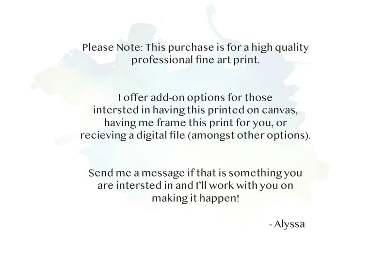 May include: Text on a white background with a watercolor effect. The text reads: "Please Note: This purchase is for a high quality professional fine art print. I offer add-on options for those interested in having this printed on canvas, having me frame this print for you, or receiving a digital file (amongst other options). Send me a message if that is something you are interested in and I'll work with you on making it happen! - Alyssa"