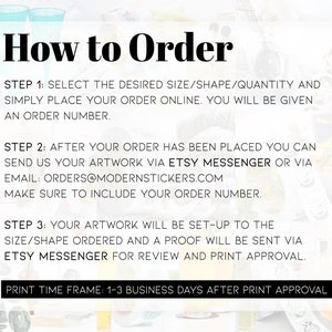 May include: How to Order: A white background with black text outlining the steps to order custom stickers. The steps include selecting the size, shape, and quantity, sending artwork via Etsy Messenger or email, and receiving a proof for review and print approval. The print time frame is 1-3 business days after print approval.
