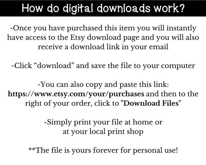 May include: Text explaining how digital downloads work on Etsy.  Instructions include clicking "download" to save the file to your computer, copying and pasting a link to your purchases, and printing the file at home or a local print shop.  The text also states that the file is yours forever for personal use.
