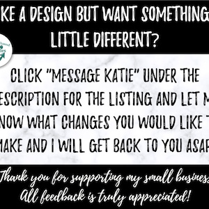 May include: Black and white text on a marble background. The text reads "Like a design but want something a little different? Click "Message Katie" under the description for the listing and let me know what changes you would like to make and I will get back to you ASAP! *Thank you for supporting my small business! All feedback is truly appreciated!"