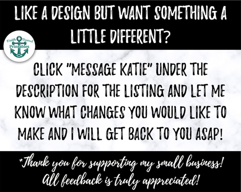 May include: Black and white text on a marble background. The text reads "Like a design but want something a little different? Click "Message Katie" under the description for the listing and let me know what changes you would like to make and I will get back to you ASAP! *Thank you for supporting my small business! All feedback is truly appreciated!"