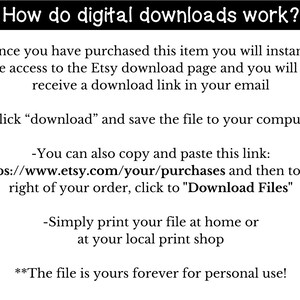 May include: Text explaining how digital downloads work on Etsy.  Instructions include clicking "download" to save the file to your computer, copying and pasting a link to your purchases, and printing the file at home or a local print shop.  The text also states that the file is yours forever for personal use.