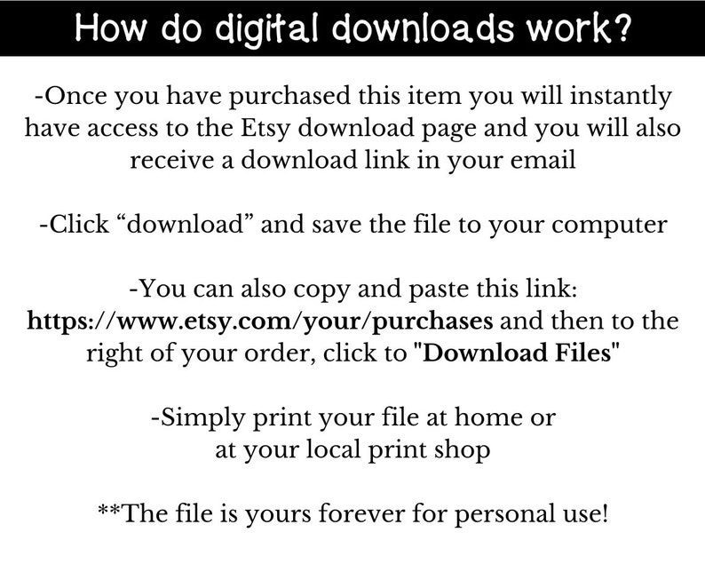 May include: Text explaining how digital downloads work on Etsy.  Instructions include clicking "download" to save the file to your computer, copying and pasting a link to your purchases, and printing the file at home or a local print shop.  The text also states that the file is yours forever for personal use.