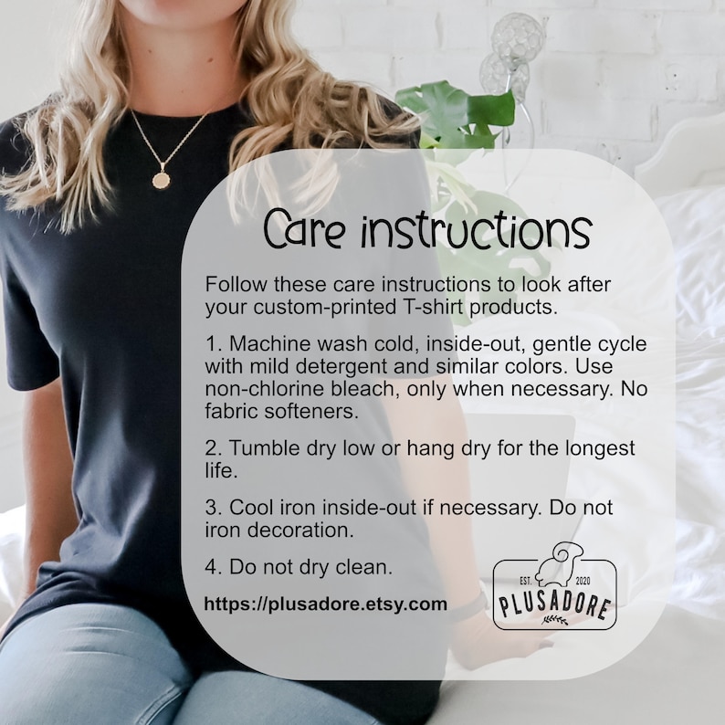 May include: Care instructions for a custom-printed T-shirt. Machine wash cold, inside out, gentle cycle with mild detergent and similar colours. Use non-chlorine bleach only when necessary. Tumble dry low or hang dry. Cool iron inside out if necessary. Do not iron decoration. Do not dry clean. https://plusadore.etsy.com
