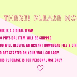 May include: Pink and yellow background with a pink heart at the bottom. The text "HI THERE! PLEASE NOTE:" is at the top of the image. The text below reads: "&bull; THIS IS A DIGITAL ITEM! &bull; NO PHYSICAL ITEM WILL BE SHIPPED. &bull; YOU WILL RECEIVE AN INSTANT DOWNLOAD FILE & DIRECTIONS TO GET STARTED ON YOUR WALL COLLAGE! &bull; THIS PURCHASE IS FOR PERSONAL USE ONLY"