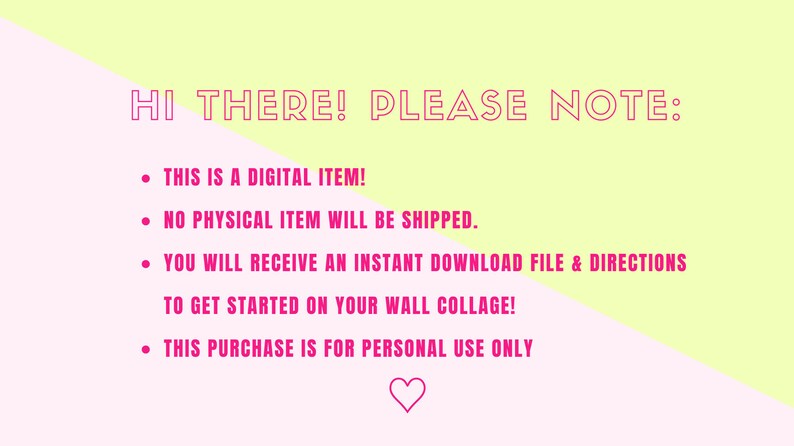 May include: Pink and yellow background with a pink heart at the bottom. The text "HI THERE! PLEASE NOTE:" is at the top of the image. The text below reads: "&bull; THIS IS A DIGITAL ITEM! &bull; NO PHYSICAL ITEM WILL BE SHIPPED. &bull; YOU WILL RECEIVE AN INSTANT DOWNLOAD FILE & DIRECTIONS TO GET STARTED ON YOUR WALL COLLAGE! &bull; THIS PURCHASE IS FOR PERSONAL USE ONLY"