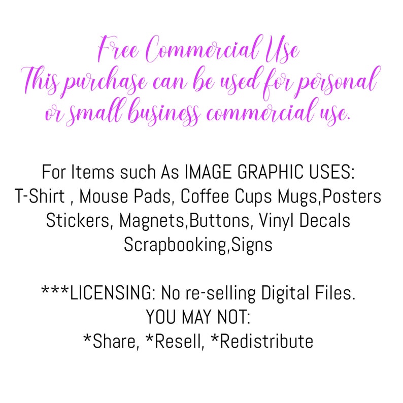 May include: Text on a pink background outlining the commercial use of this purchase. It states that this purchase can be used for personal or small business commercial use. It lists examples of items such as T-shirts, mouse pads, coffee cups, mugs, posters, stickers, magnets, buttons, vinyl decals, scrapbooking, and signs. It also states that the digital files cannot be re-sold and that sharing, reselling, or redistributing is prohibited.