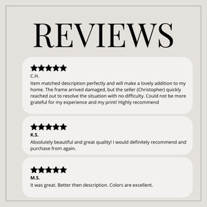 May include: Five-star reviews for a product. The first review says "Item matched description perfectly and will make a lovely addition to my home. The frame arrived damaged, but the seller (Christopher) quickly reached out to resolve the situation with no difficulty. Could not be more grateful for my experience and my print! Highly recommend". The second review says "Absolutely beautiful and great quality! I would definitely recommend and purchase from again.". The third review says "It was great. Better then description. Colors are excellent."