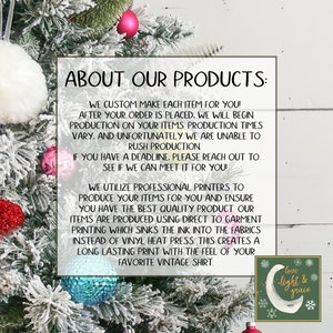 May include: Text on a white background with a green and white graphic of a crescent moon with the words "love light & grace" in a circle. The text reads "About Our Products: We custom make each item for you! After your order is placed, we will begin production on your items. Production times vary, and unfortunately we are unable to rush production. If you have a deadline, please reach out to see if we can meet it for you! We utilize professional printers to produce your items for you and ensure you have the best quality product. Our items are produced using direct to garment printing which sinks the ink into the fabrics instead of vinyl heat press. This creates a long lasting print with the feel of your favorite vintage shirt."