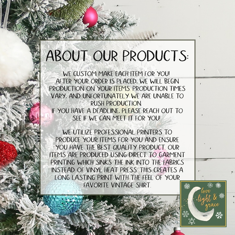 May include: Text on a white background with a green and white graphic of a crescent moon with the words "love light & grace" in a circle. The text reads "About Our Products: We custom make each item for you! After your order is placed, we will begin production on your items. Production times vary, and unfortunately we are unable to rush production. If you have a deadline, please reach out to see if we can meet it for you! We utilize professional printers to produce your items for you and ensure you have the best quality product. Our items are produced using direct to garment printing which sinks the ink into the fabrics instead of vinyl heat press. This creates a long lasting print with the feel of your favorite vintage shirt."