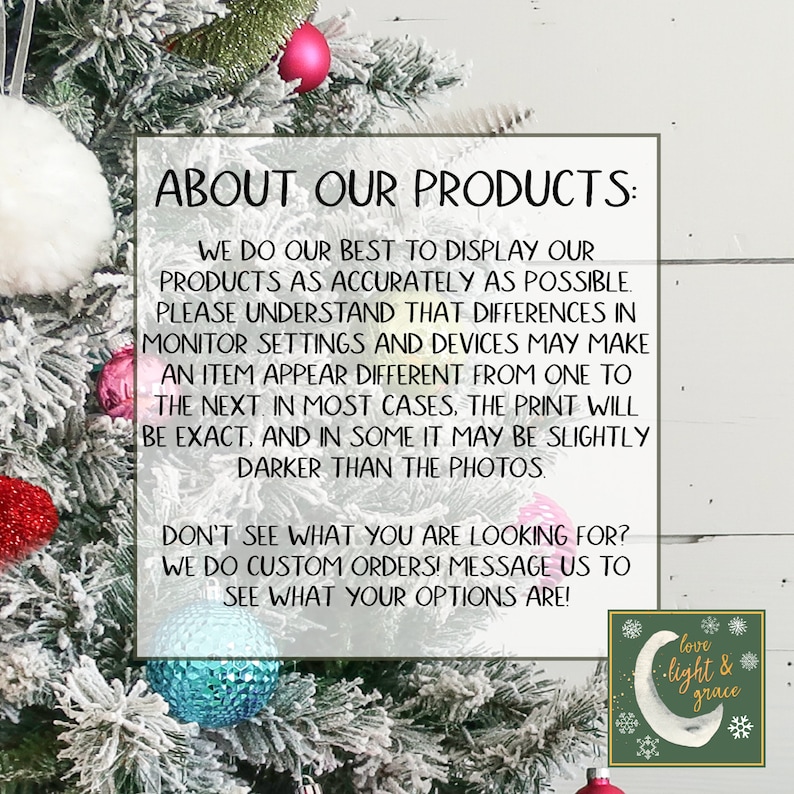 May include: A white background with a green Christmas tree decorated with red, white, and blue ornaments. The text "ABOUT OUR PRODUCTS" is in a black box with white text. The text reads: "We do our best to display our products as accurately as possible. Please understand that differences in monitor settings and devices may make an item appear different from one to the next. In most cases, the print will be exact, and in some it may be slightly darker than the photos. Don't see what you are looking for? We do custom orders! Message us to see what your options are!"  A green circle with a white crescent moon and the text "love light & grace" is in the bottom right corner.