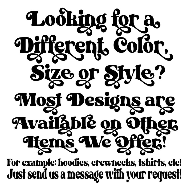 May include: Black and white text on a white background. The text reads: "Looking for a Different Color, Size or Style? Most Designs are Available on Other Items We Offer! For example: hoodies, crewnecks, tshirts, etc! Just send us a message with your request!"