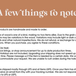 May include: A note about handmade wooden products. Each piece of wood is unique, with variations in grain, knots, and color. Orders are made to order and production times may vary. Shipping is mostly through UPS or USPS.