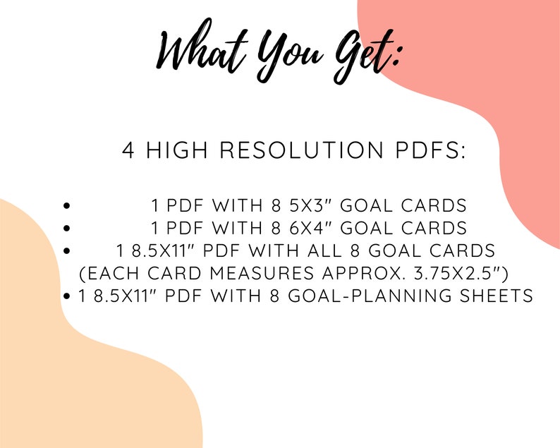 May include: A pink and peach background with black text that reads "What You Get: 4 HIGH RESOLUTION PDFS: 1 PDF WITH 8 5X3" GOAL CARDS 1 PDF WITH 8 6X4" GOAL CARDS 1 8.5X11" PDF WITH ALL 8 GOAL CARDS (EACH CARD MEASURES APPROX. 3.75&times;2.5") 1 8.5X11" PDF WITH 8 GOAL-PLANNING SHEETS"