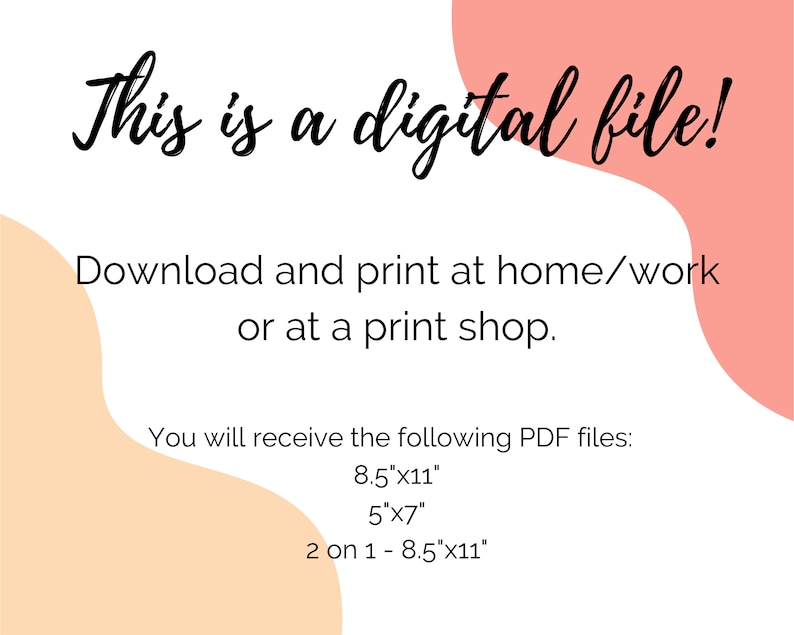 May include: Text on a white background with peach and light orange shapes. The text reads: "This is a digital file! Download and print at home/work or at a print shop. You will receive the following PDF files: 8.5"x11", 5"x7", 2 on 1 - 8.5"x11""