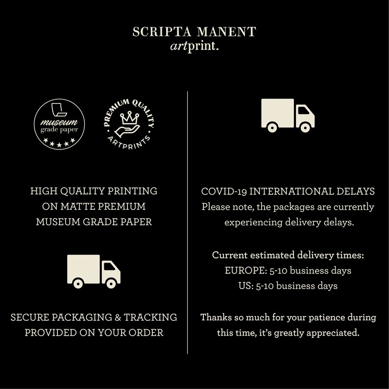 K&ouml;nnte beinhalten: Schwarzwei&szlig;grafik mit dem Text "SCRIPTA MANENT artprint." Die Grafik enth&auml;lt auch eine Krone, ein LKW-Symbol und den Text "PREMIUM QUALITY ARTPRINTS" und "museum grade paper". Der Text "HIGH QUALITY PRINTING ON MATTE PREMIUM MUSEUM GRADE PAPER" und "SECURE PACKAGING & TRACKING PROVIDED ON YOUR ORDER" ist ebenfalls enthalten. Der Text "COVID-19 INTERNATIONAL DELAYS" ist enthalten mit dem Text "Bitte beachten Sie, dass die Pakete derzeit Lieferverz&ouml;gerungen haben." Der Text "Aktuelle gesch&auml;tzte Lieferzeiten: EUROPA: 5-10 Werktage USA: 5-10 Werktage" ist ebenfalls enthalten. Der Text "Vielen Dank f&uuml;r Ihre Geduld in dieser Zeit, sie wird sehr gesch&auml;tzt." ist enthalten.
