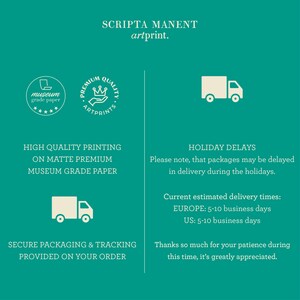 May include: A teal green background with white text that reads "SCRIPTA MANENT artprint."  The text "HIGH QUALITY PRINTING ON MATTE PREMIUM MUSEUM GRADE PAPER" is also in white text.  A white truck icon is shown.  The text "HOLIDAY DELAYS Please note, that packages may be delayed in delivery during the holidays." is in white text.  The text "Current estimated delivery times: EUROPE: 5-10 business days US: 5-10 business days" is in white text.  The text "SECURE PACKAGING & TRACKING PROVIDED ON YOUR ORDER" is in white text.  The text "Thanks so much for your patience during this time, it's greatly appreciated." is in white text.