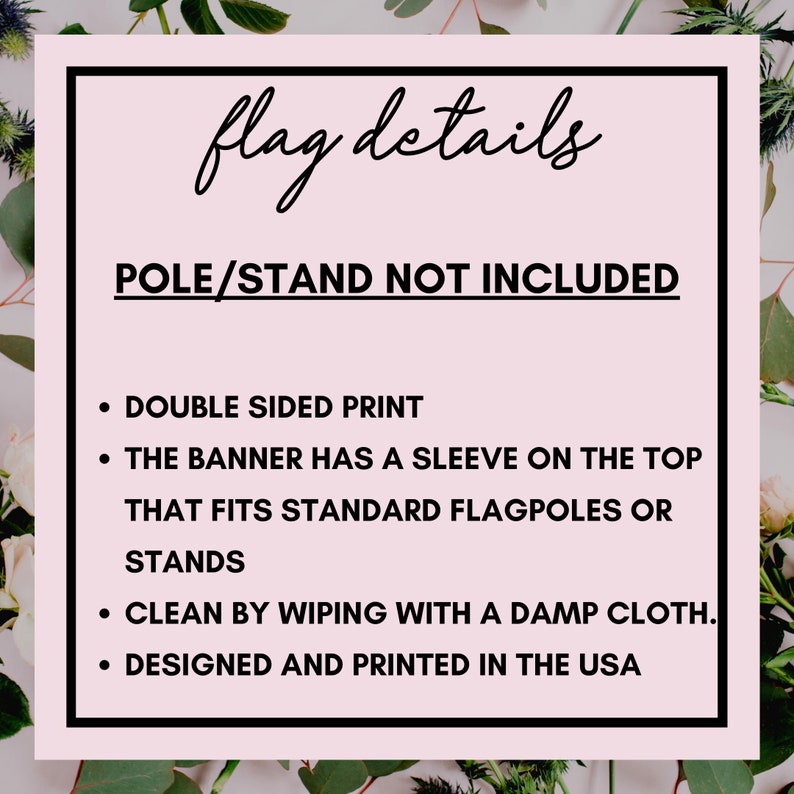 May include: A pink and white graphic with black text that reads "flag details" and "POLE/STAND NOT INCLUDED". The text below lists details about the flag, including "DOUBLE SIDED PRINT", "THE BANNER HAS A SLEEVE ON THE TOP THAT FITS STANDARD FLAGPOLES OR STANDS", "CLEAN BY WIPING WITH A DAMP CLOTH", and "DESIGNED AND PRINTED IN THE USA".