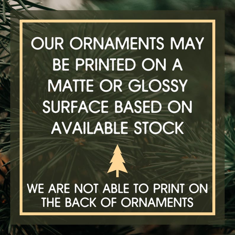 May include: A square graphic with a gold border against a green background of pine needles. The white text reads: "OUR ORNAMENTS MAY BE PRINTED ON A MATTE OR GLOSSY SURFACE BASED ON AVAILABLE STOCK. WE ARE NOT ABLE TO PRINT ON THE BACK OF ORNAMENTS."