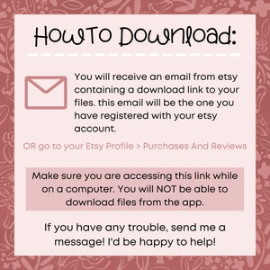 May include: Pink and white graphic with the text "HOW TO Download:" and instructions on how to download digital files from Etsy. The text says you will receive an email with a download link to your files. The email will be the one you registered with your Etsy account. You can also go to your Etsy Profile > Purchases And Reviews to download your files. The text also says to make sure you are accessing the link while on a computer, as you will not be able to download files from the app. The text ends with "If you have any trouble, send me a message! I'd be happy to help!"